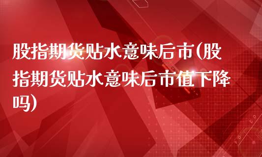 股指期货贴水意味后市(股指期货贴水意味后市值下降吗)