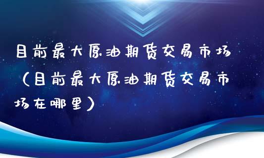 目前最大原油期货交易市场（目前最大原油期货交易市场在哪里）