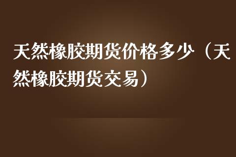 天然橡胶期货价格多少（天然橡胶期货交易）