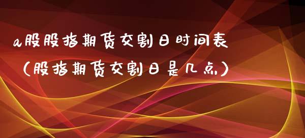 a股股指期货交割日时间表（股指期货交割日是几点）