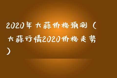 2020年大蒜价格预测（大蒜行情2020价格走势）