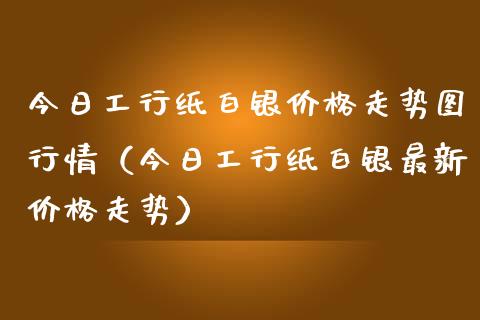 今日工行纸白银价格走势图行情（今日工行纸白银最新价格走势）