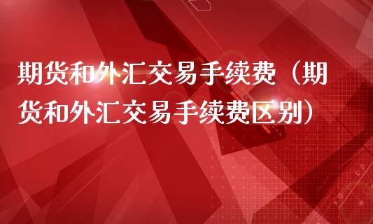 期货和外汇交易手续费（期货和外汇交易手续费区别）