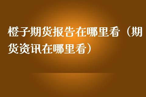 橙子期货报告在哪里看（期货资讯在哪里看）