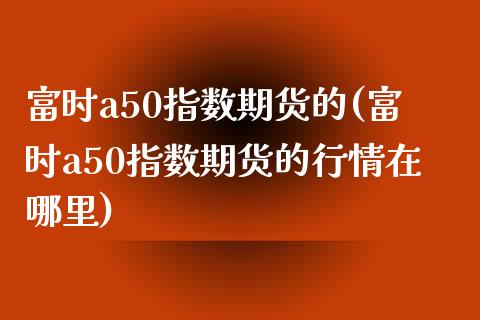 富时a50指数期货的(富时a50指数期货的行情在哪里)