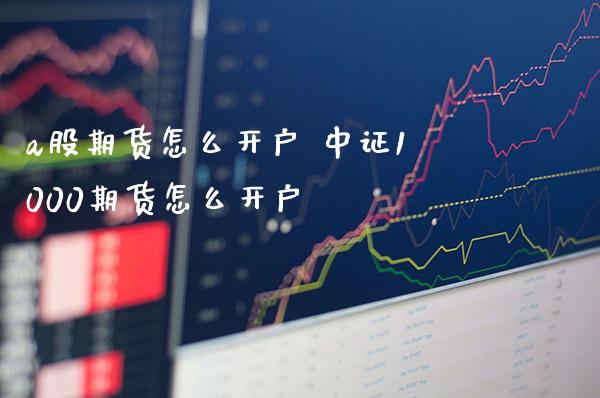 a股期货怎么开户 中证1000期货怎么开户