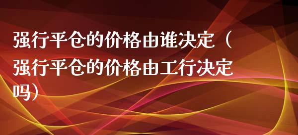 强行平仓的价格由谁决定（强行平仓的价格由工行决定吗）