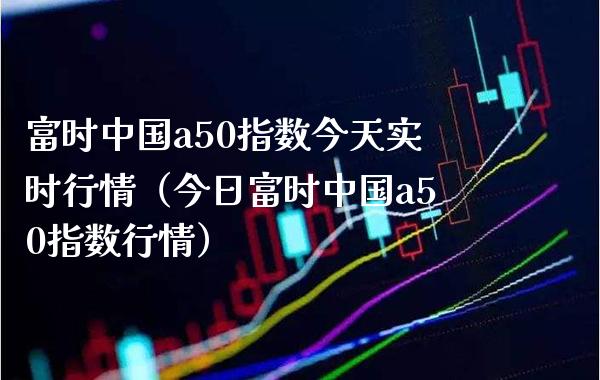 富时中国a50指数今天实时行情（今日富时中国a50指数行情）_https://www.boyangwujin.com_期货直播间_第1张