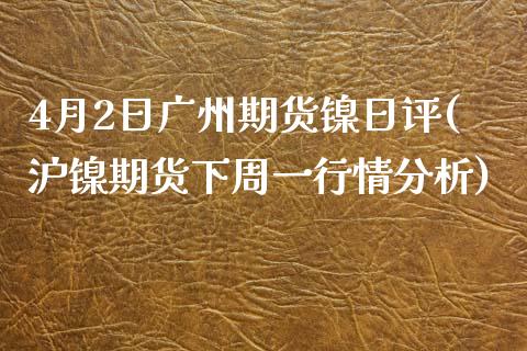 4月2日广州期货镍日评(沪镍期货下周一行情分析)_https://www.boyangwujin.com_期货直播间_第1张