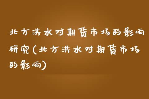 北方洪水对期货市场的影响研究(北方洪水对期货市场的影响)