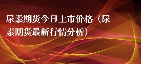 尿素期货今日上市价格（尿素期货最新行情分析）