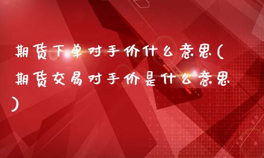 期货下单对手价什么意思(期货交易对手价是什么意思)