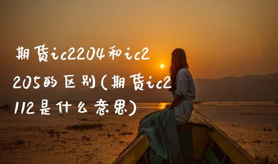 期货ic2204和ic2205的区别(期货ic2112是什么意思)