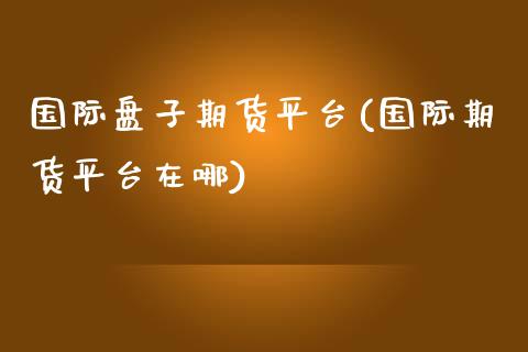 国际盘子期货平台(国际期货平台在哪)_https://www.boyangwujin.com_黄金期货_第1张