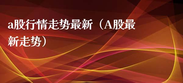 a股行情走势最新（A股最新走势）