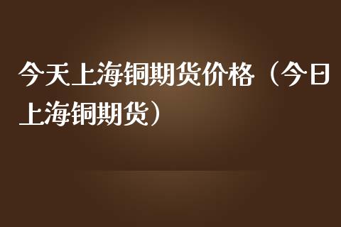 今天上海铜期货价格（今日上海铜期货）