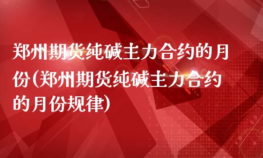 郑州期货纯碱主力合约的月份(郑州期货纯碱主力合约的月份规律)