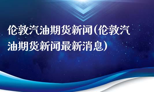 伦敦汽油期货新闻(伦敦汽油期货新闻最新消息)_https://www.boyangwujin.com_黄金期货_第1张