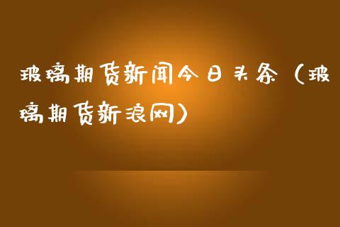 玻璃期货新闻今日头条（玻璃期货新浪网）_https://www.boyangwujin.com_期货直播间_第1张