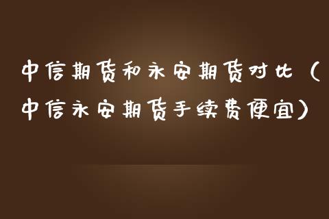 中信期货和永安期货对比（中信永安期货手续费便宜）