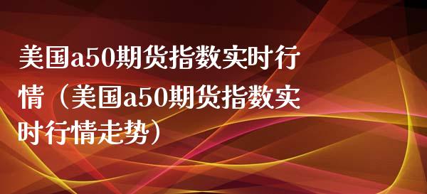 美国a50期货指数实时行情（美国a50期货指数实时行情走势）