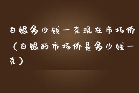 白银多少钱一克现在市场价（白银的市场价是多少钱一克）_https://www.boyangwujin.com_期货直播间_第1张