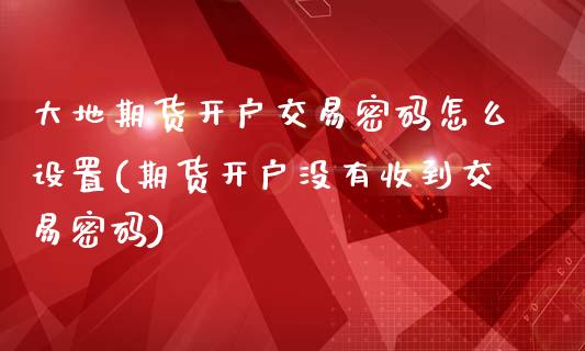 大地期货开户交易密码怎么设置(期货开户没有收到交易密码)_https://www.boyangwujin.com_期货直播间_第1张