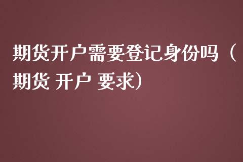 期货开户需要登记身份吗（期货 开户 要求）