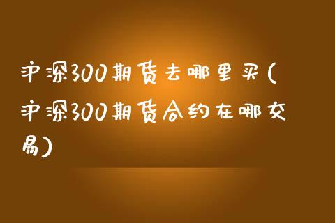 沪深300期货去哪里买(沪深300期货合约在哪交易)