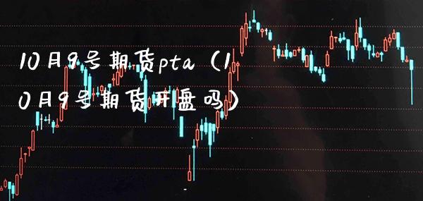 10月9号期货pta（10月9号期货开盘吗）