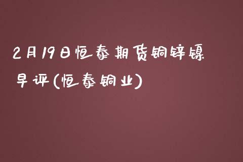 2月19日恒泰期货铜锌镍早评(恒泰铜业)