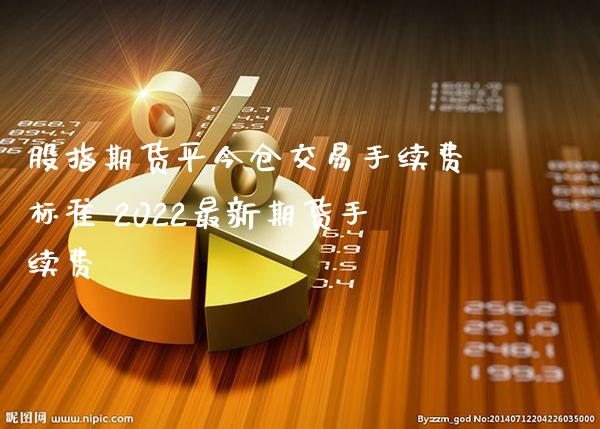 股指期货平今仓交易手续费标准 2022最新期货手续费