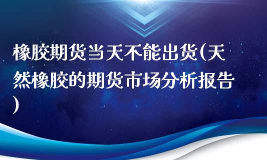 橡胶期货当天不能出货(天然橡胶的期货市场分析报告)