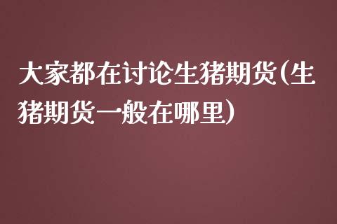 大家都在讨论生猪期货(生猪期货一般在哪里)