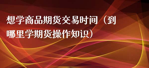 想学商品期货交易时间（到哪里学期货操作知识）