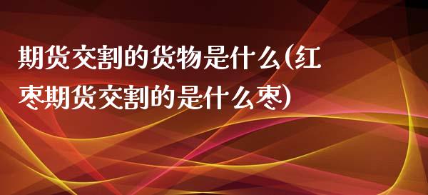 期货交割的货物是什么(红枣期货交割的是什么枣)