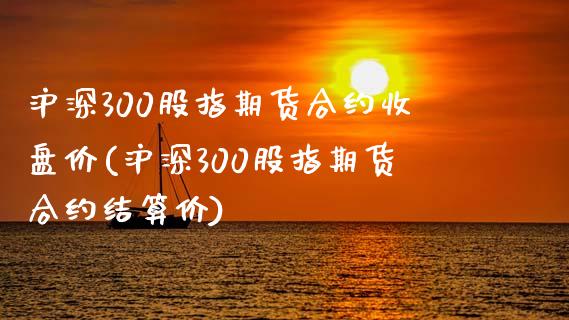 沪深300股指期货合约收盘价(沪深300股指期货合约结算价)