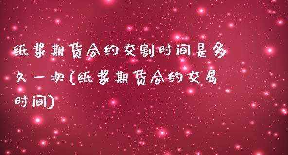 纸浆期货合约交割时间是多久一次(纸浆期货合约交易时间)