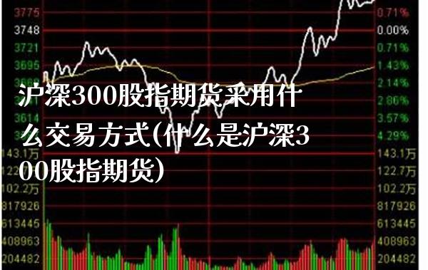 沪深300股指期货采用什么交易方式(什么是沪深300股指期货)_https://www.boyangwujin.com_道指期货_第1张