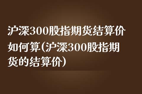 沪深300股指期货结算价如何算(沪深300股指期货的结算价)