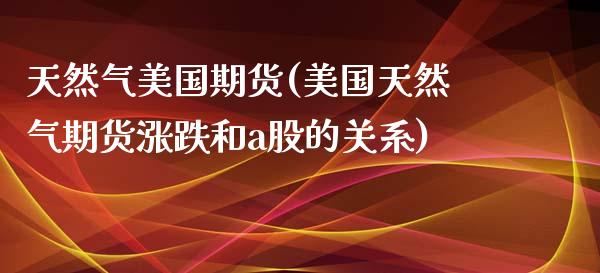 天然气美国期货(美国天然气期货涨跌和a股的关系)