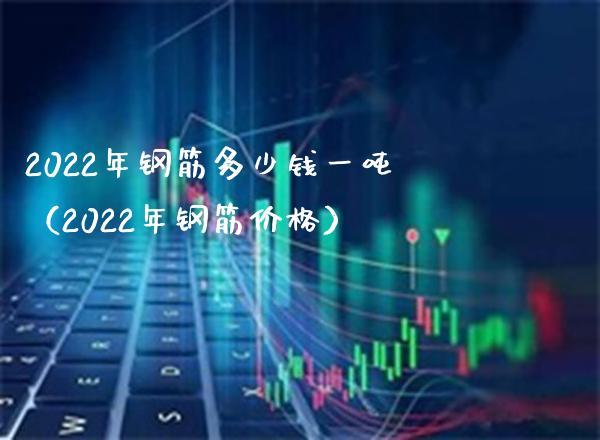 2022年钢筋多少钱一吨（2022年钢筋价格）