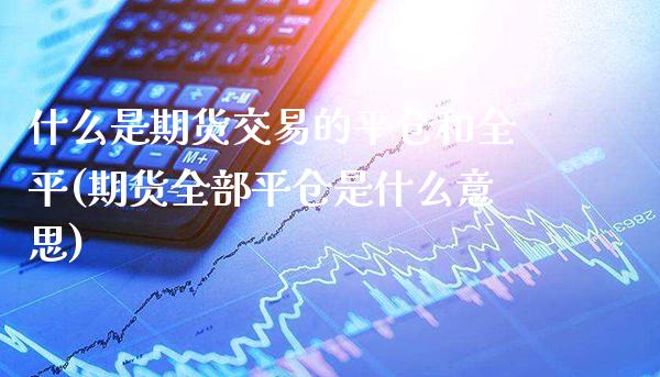 什么是期货交易的平仓和全平(期货全部平仓是什么意思)