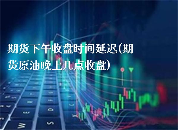 期货下午收盘时间延迟(期货原油晚上几点收盘)