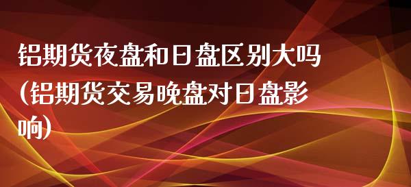 铝期货夜盘和日盘区别大吗(铝期货交易晚盘对日盘影响)