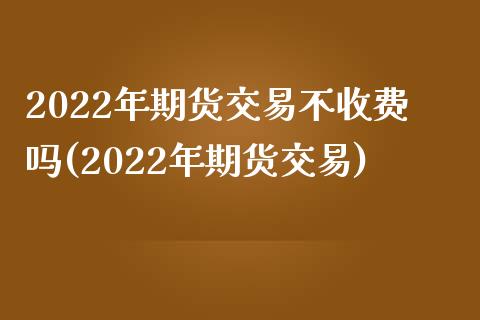 2022年期货交易不收费吗(2022年期货交易)