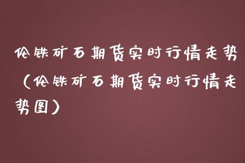 伦铁矿石期货实时行情走势（伦铁矿石期货实时行情走势图）