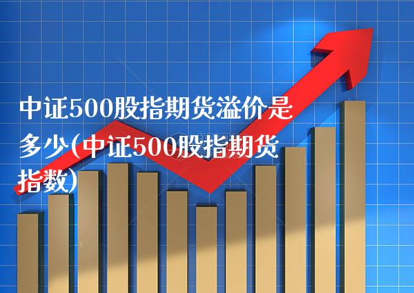 中证500股指期货溢价是多少(中证500股指期货指数)