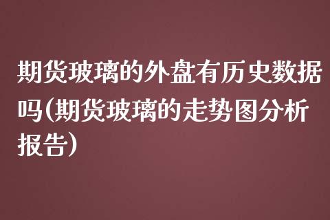 期货玻璃的外盘有历史数据吗(期货玻璃的走势图分析报告)