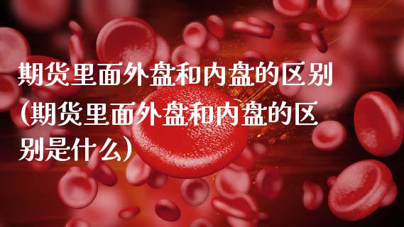 期货里面外盘和内盘的区别(期货里面外盘和内盘的区别是什么)_https://www.boyangwujin.com_期货直播间_第1张